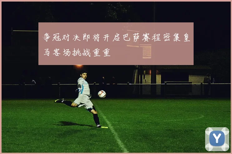 争冠对决即将开启巴萨赛程密集皇马客场挑战重重