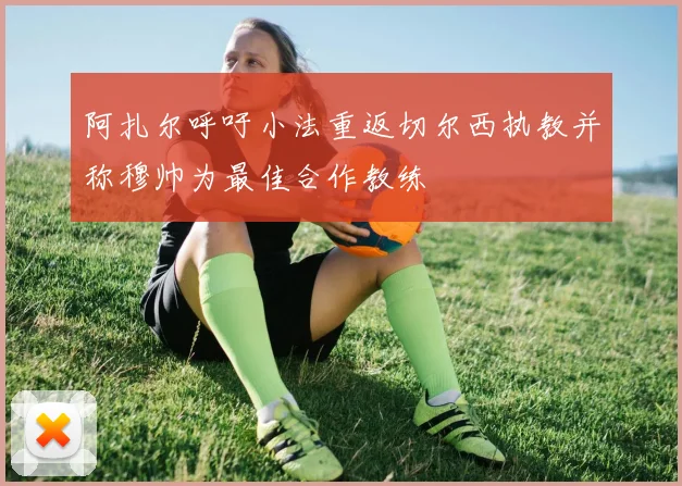 阿扎尔呼吁小法重返切尔西执教并称穆帅为最佳合作教练
