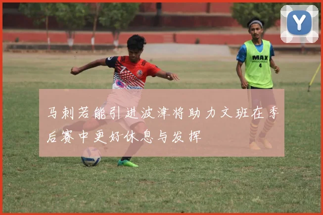 马刺若能引进波津将助力文班在季后赛中更好休息与发挥