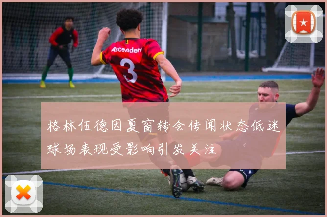 格林伍德因夏窗转会传闻状态低迷球场表现受影响引发关注