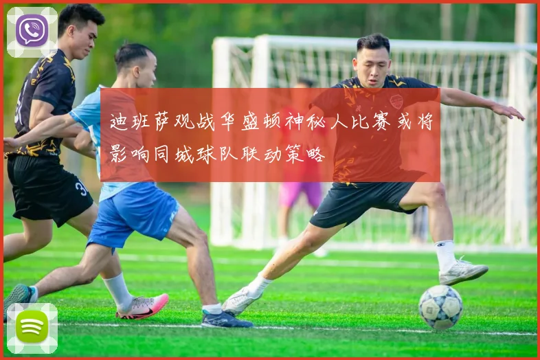 迪班萨观战华盛顿神秘人比赛或将影响同城球队联动策略