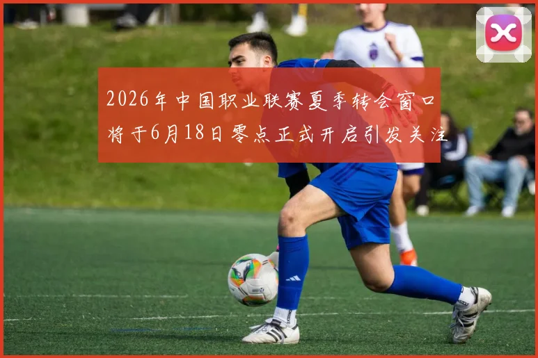 2026年中国职业联赛夏季转会窗口将于6月18日零点正式开启引发关注