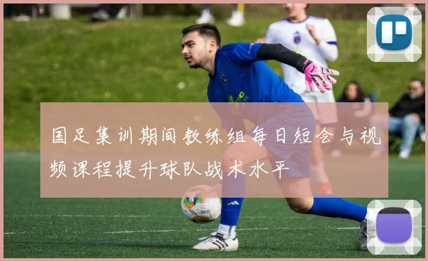 国足集训期间教练组每日短会与视频课程提升球队战术水平