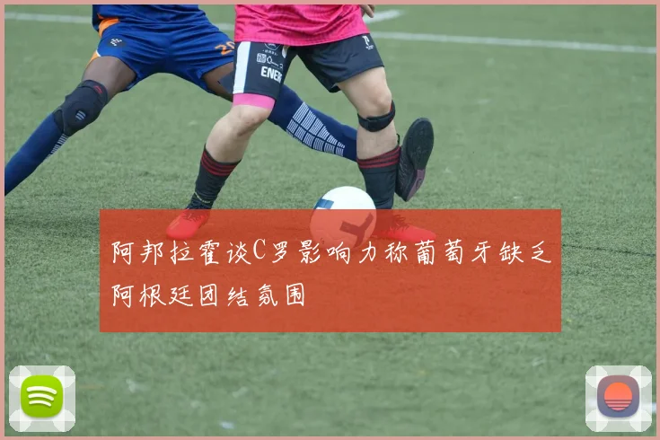 阿邦拉霍谈C罗影响力称葡萄牙缺乏阿根廷团结氛围