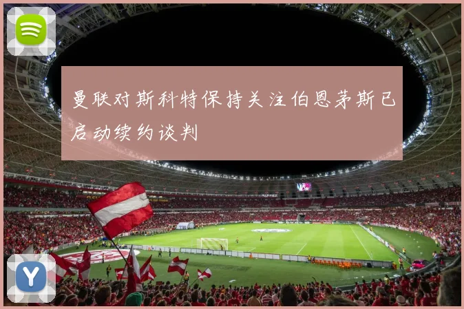 曼联对斯科特保持关注伯恩茅斯已启动续约谈判