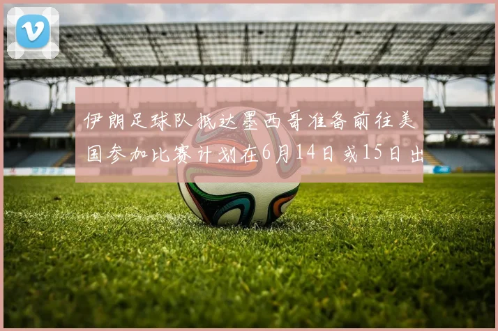 伊朗足球队抵达墨西哥准备前往美国参加比赛计划在6月14日或15日出发