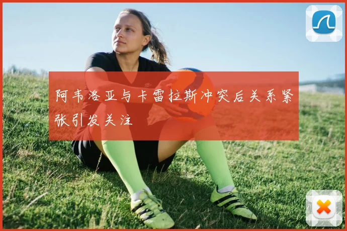 阿韦洛亚与卡雷拉斯冲突后关系紧张引发关注
