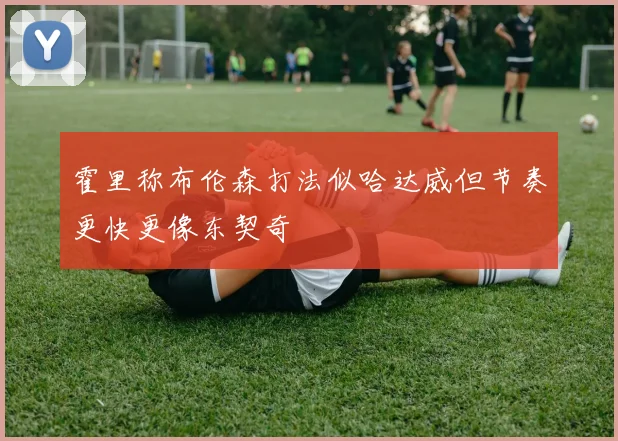 霍里称布伦森打法似哈达威但节奏更快更像东契奇