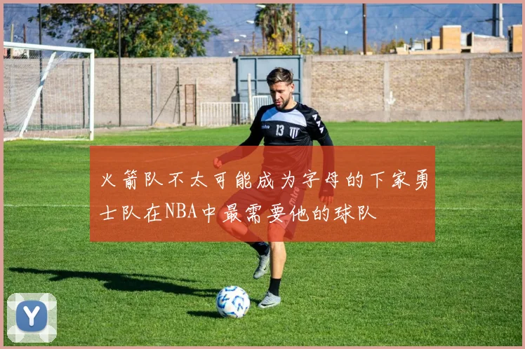 火箭队不太可能成为字母的下家勇士队在NBA中最需要他的球队