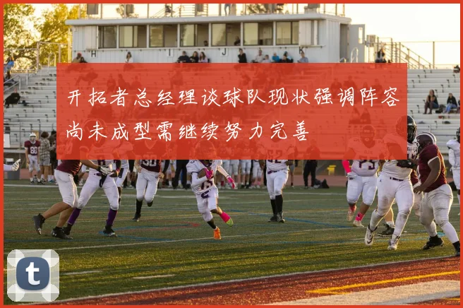 开拓者总经理谈球队现状强调阵容尚未成型需继续努力完善