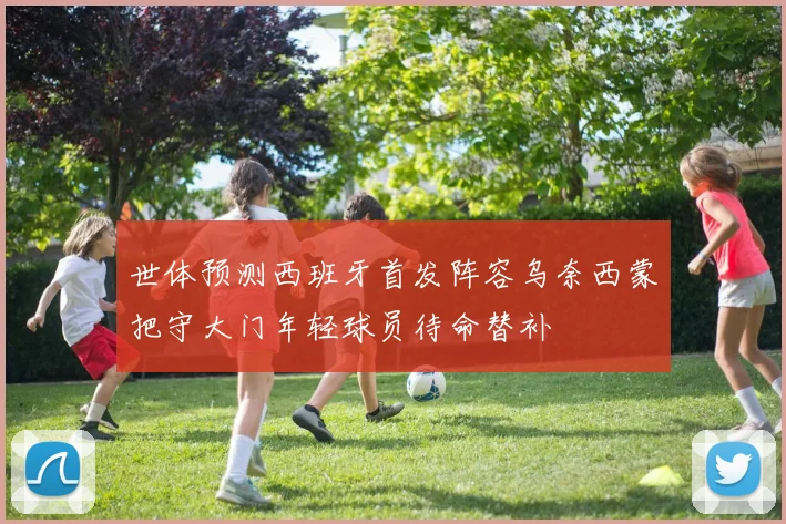 世体预测西班牙首发阵容乌奈西蒙把守大门年轻球员待命替补