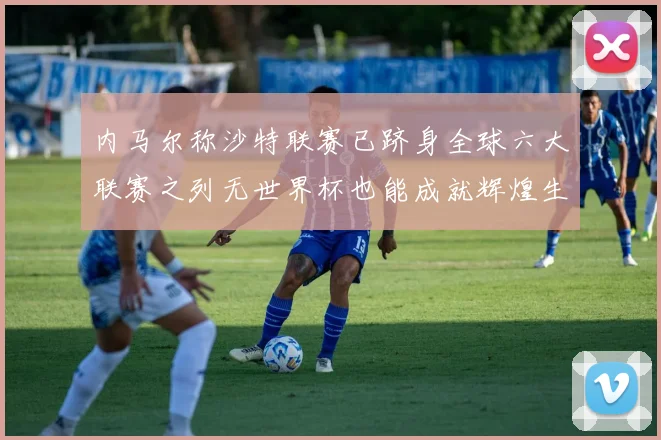 内马尔称沙特联赛已跻身全球六大联赛之列无世界杯也能成就辉煌生涯