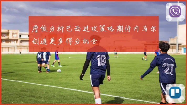 詹俊分析巴西进攻策略期待内马尔创造更多得分机会