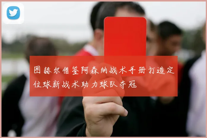 图赫尔借鉴阿森纳战术手册打造定位球新战术助力球队夺冠
