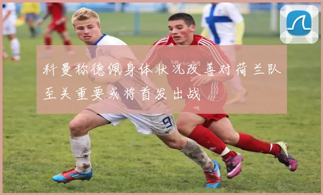 科曼称德佩身体状况改善对荷兰队至关重要或将首发出战