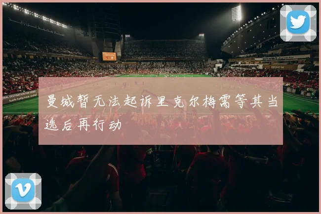 曼城暂无法起诉里克尔梅需等其当选后再行动