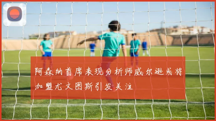 阿森纳首席表现分析师威尔逊或将加盟尤文图斯引发关注