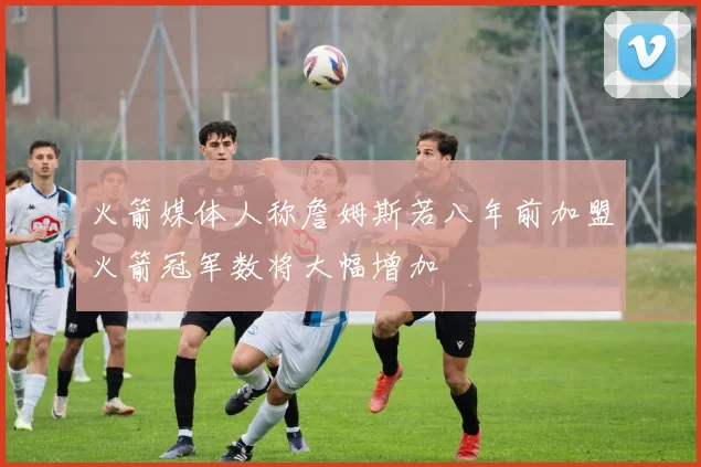 火箭媒体人称詹姆斯若八年前加盟火箭冠军数将大幅增加