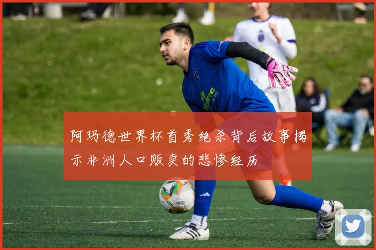 阿玛德世界杯首秀绝杀背后故事揭示非洲人口贩卖的悲惨经历